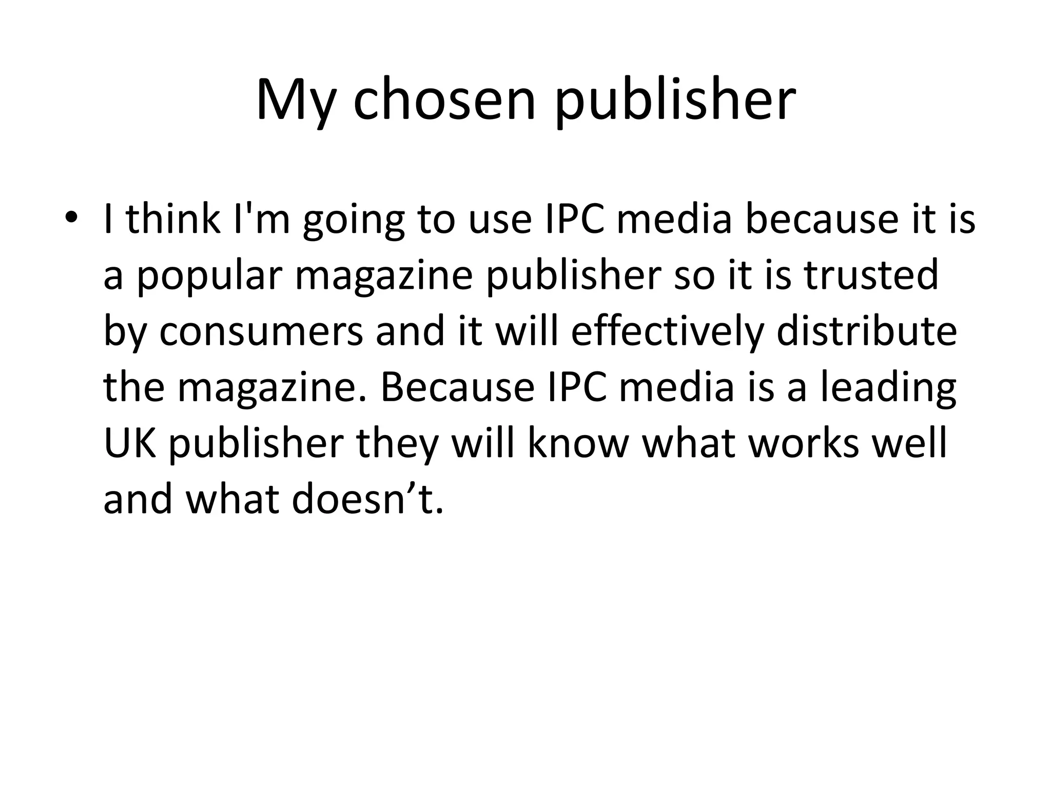 My chosen publisher
• I think I'm going to use IPC media because it is
  a popular magazine publisher so it is trusted
  by consumers and it will effectively distribute
  the magazine. Because IPC media is a leading
  UK publisher they will know what works well
  and what doesn’t.
 
