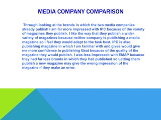 MEDIA COMPANY COMPARISON

 Through looking at the brands in which the two media companies
already publish I am far more impressed with IPC because of the variety
of magazines they publish. I like the way that they publish a wider
variety of magazines because neither company is publishing a media
magazine so I feel they would adapt to the task best. IPC is also
publishing magazine in which I am familiar with and gives would give
me more confidence in publishing Beat because of the quality of the
magazine they would publish. I was less impressed with EMAP because
they had far less brands in which they had published so Letting them
publish a new magazine may give the wrong impression of the
magazine if they make an error.
 