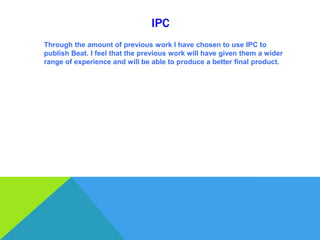IPC
Through the amount of previous work I have chosen to use IPC to
publish Beat. I feel that the previous work will have given them a wider
range of experience and will be able to produce a better final product.
 