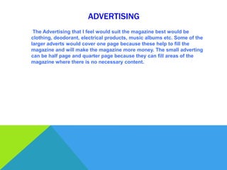 ADVERTISING
 The Advertising that I feel would suit the magazine best would be
clothing, deodorant, electrical products, music albums etc. Some of the
larger adverts would cover one page because these help to fill the
magazine and will make the magazine more money. The small adverting
can be half page and quarter page because they can fill areas of the
magazine where there is no necessary content.
 