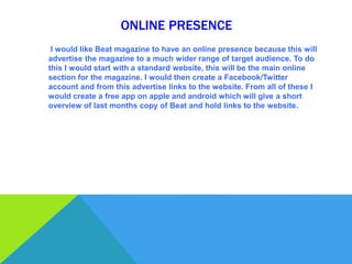 ONLINE PRESENCE
 I would like Beat magazine to have an online presence because this will
advertise the magazine to a much wider range of target audience. To do
this I would start with a standard website, this will be the main online
section for the magazine. I would then create a Facebook/Twitter
account and from this advertise links to the website. From all of these I
would create a free app on apple and android which will give a short
overview of last months copy of Beat and hold links to the website.
 