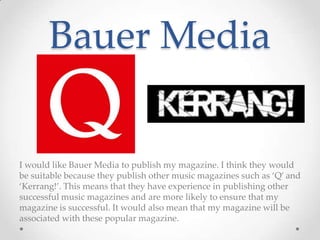 Bauer Media
I would like Bauer Media to publish my magazine. I think they would
be suitable because they publish other music magazines such as ‘Q’ and
‘Kerrang!’. This means that they have experience in publishing other
successful music magazines and are more likely to ensure that my
magazine is successful. It would also mean that my magazine will be
associated with these popular magazine.