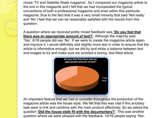 chose ‘TV and Satellite Week magazine’. So I compared our magazine article to
the one in this magazine and I felt that we had incorporated the typical
conventions of both a professional magazine and ones within this particular
magazine. Due to the fact that it was a very small minority that said ‘Not really’
and ‘No’ I feel that we can be reasonably satisfied with the results from this
question.

A question where we received pretty mixed feedback was ‘Do you feel that
there was an appropriate amount of text?’. Although the majority said
‘Yes’, 6/16 people did say ‘No’. If we were to create the magazine article again
and improve it, I would definitely add slightly more text in order to ensure that the
article is informative enough, but we did try and strike a balance between text
and images to try and make sure we avoided a boring, text filled article.




An important feature that we had to consider throughout the production of the
magazine article was the house style. We felt that this was vital if this ancillary
task were to link and combine with the main product effectively. So we asked the
question ‘Did the house style fit with the documentary?’. This was another
question where we were pleased with the feedback, 14/16 people saying ‘Yes’.
 
