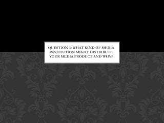 QUESTION 3: WHAT KIND OF MEDIA
INSTITUTION MIGHT DISTRIBUTE
YOUR MEDIA PRODUCT AND WHY?
 