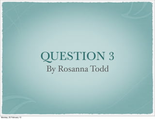 QUESTION 3
                         By Rosanna Todd




Monday, 25 February 13
 