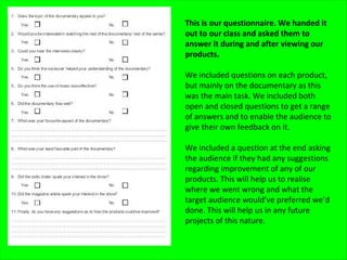 This is our questionnaire. We handed it
out to our class and asked them to
answer it during and after viewing our
products.

We included questions on each product,
but mainly on the documentary as this
was the main task. We included both
open and closed questions to get a range
of answers and to enable the audience to
give their own feedback on it.

We included a question at the end asking
the audience if they had any suggestions
regarding improvement of any of our
products. This will help us to realise
where we went wrong and what the
target audience would’ve preferred we’d
done. This will help us in any future
projects of this nature.
 