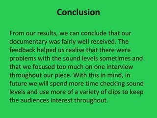 Conclusion

From our results, we can conclude that our
documentary was fairly well received. The
feedback helped us realise that there were
problems with the sound levels sometimes and
that we focused too much on one interview
throughout our piece. With this in mind, in
future we will spend more time checking sound
levels and use more of a variety of clips to keep
the audiences interest throughout.
 