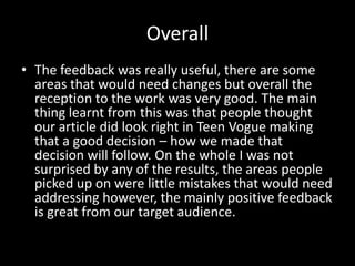 Overall
• The feedback was really useful, there are some
  areas that would need changes but overall the
  reception to the work was very good. The main
  thing learnt from this was that people thought
  our article did look right in Teen Vogue making
  that a good decision – how we made that
  decision will follow. On the whole I was not
  surprised by any of the results, the areas people
  picked up on were little mistakes that would need
  addressing however, the mainly positive feedback
  is great from our target audience.
 