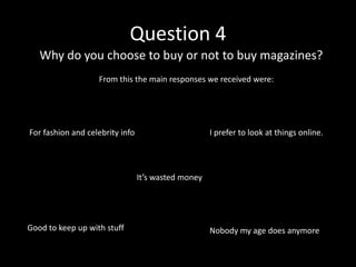 Question 4
   Why do you choose to buy or not to buy magazines?
                   From this the main responses we received were:




For fashion and celebrity info                       I prefer to look at things online.




                                 It’s wasted money




Good to keep up with stuff                           Nobody my age does anymore
 