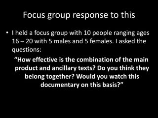 Focus group response to this
• I held a focus group with 10 people ranging ages
  16 – 20 with 5 males and 5 females. I asked the
  questions:
   “How effective is the combination of the main
    product and ancillary texts? Do you think they
       belong together? Would you watch this
             documentary on this basis?”
 