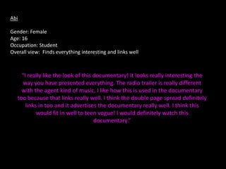 Abi

Gender: Female
Age: 16
Occupation: Student
Overall view: Finds everything interesting and links well



     “I really like the look of this documentary! It looks really interesting the
     way you have presented everything. The radio trailer is really different
     with the agent kind of music, I like how this is used in the documentary
   too because that links really well. I think the double page spread definitely
       links in too and it advertises the documentary really well. I think this
            would fit in well to teen vogue! I would definitely watch this
                                     documentary.”
 