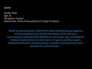 Connor

Gender: Male
Age: 16
Occupation: Student
Overall view: Thinks it links well but isn’t really his interest



   “Based on your questions I think all the items look like they go together, I
         think you could pick out the fact that they’re all for the same
   Documentary. I think they’d be effective to interest girls. But, to be honest
     it doesn’t really interest me that much, if it was on and there wasn’t
   anything I particularly wanted to watch I wouldn’t mind watching it but it
                          wouldn’t be my first choice. ”
 