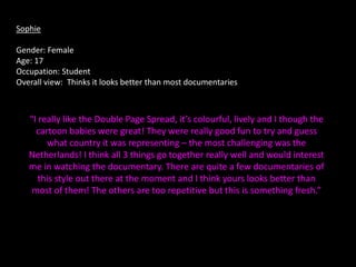 Sophie

Gender: Female
Age: 17
Occupation: Student
Overall view: Thinks it looks better than most documentaries



   “I really like the Double Page Spread, it’s colourful, lively and I though the
     cartoon babies were great! They were really good fun to try and guess
        what country it was representing – the most challenging was the
   Netherlands! I think all 3 things go together really well and would interest
   me in watching the documentary. There are quite a few documentaries of
      this style out there at the moment and I think yours looks better than
    most of them! The others are too repetitive but this is something fresh.”
 