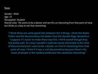 Rajan

Gender: Male
Age: 17
Occupation: Student
Overall view: He wants to be a doctor and see this as interesting from that point of view
but thinks as a boy its not that interesting

   “I think there are some good links between the 3 things, I think the Radio
   Trailer and the Documentary link better than the Double Page Spread but
     I suppose it’s easier to make those two link. I think overall though they
   link pretty well. As a boy I wouldn’t really be overly interested in this kind
   of documentary but I want to be a doctor so I find it interesting from that
      point of view. I think if it was a real documentary because there’s the
       views of people in the medical profession this would be interesting.”
 
