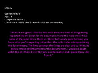 Charley

Gender: Female
Age: 18
Occupation: Student
Overall view: Really liked it, would watch the documentary



    “I think it was great! I like the links with the same kinds of things being
     repeated like the script for the documentary and the radio trailer have
    some of the same bits in there so I think that’s really good because you
   know what you’re expecting rather than the radio trailer misrepresenting
   the documentary. The links between the things are clear and so I think its
      quite a strong advertisement for the documentary. I would no doubt
   watch this as I think it’s set the tone as informative and I would learn a lot
                                        from it.”
 