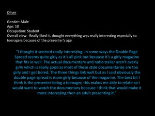 Oliver

Gender: Male
Age: 18
Occupation: Student
Overall view: Really liked it, thought everything was really interesting especially to
teenagers because of the presenter’s age

     “I thought it seemed really interesting. In some ways the Double Page
    Spread seems quite girly as it’s all pink but because it’s a girly magazine
     that fits in well. The actual documentary and radio trailer aren’t overly
     girly which is really good as most of these style documentaries are too
   girly and I get bored. The three things link well but as I said obviously the
   double page spread is more girly because of the magazine. The best bit I
    think is the presenter being a teenager, this makes me able to relate so I
   would want to watch the documentary because I think that would make it
                   more interesting then an adult presenting it.”
 