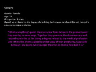 Georgina

Gender: Female
Age: 19
Occupation: Student
Overall view: Based on the degree she’s doing she knows a lot about this and thinks it’s
an accurate representation

   “I think everything’s good, there are clear links between the products and
   they overlap in some ways. Together they promote the documentary well.
   I would watch this as I’m doing a degree related to the medical profession
    and I think this shows a good rounded view of teen pregnancy. Especially
       because I see cases even younger than this so I know how bad it is.”
 