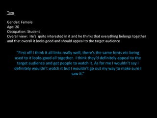 Tom

Gender: Female
Age: 20
Occupation: Student
Overall view: He’s quite interested in it and he thinks that everything belongs together
and that overall it looks good and should appeal to the target audience

       “First off I think it all links really well, there’s the same fonts etc being
      used to it looks good all together. I think they’d definitely appeal to the
       target audience and get people to watch it. As for me I wouldn’t say I
      definitely wouldn’t watch it but I wouldn’t go out my way to make sure I
                                             saw it.”
 