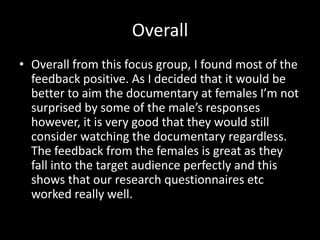 Overall
• Overall from this focus group, I found most of the
  feedback positive. As I decided that it would be
  better to aim the documentary at females I’m not
  surprised by some of the male’s responses
  however, it is very good that they would still
  consider watching the documentary regardless.
  The feedback from the females is great as they
  fall into the target audience perfectly and this
  shows that our research questionnaires etc
  worked really well.
 