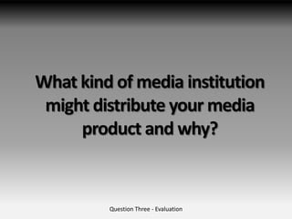 What kind of media institution
 might distribute your media
     product and why?


         Question Three - Evaluation
 