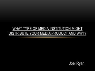 WHAT TYPE OF MEDIA INSTITUTION MIGHT
DISTRIBUTE YOUR MEDIA PRODUCT AND WHY?




                             Joel Ryan
 
