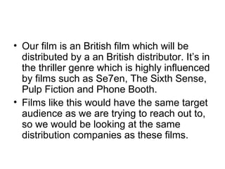 • Our film is an British film which will be
  distributed by a an British distributor. It’s in
  the thriller genre which is highly influenced
  by films such as Se7en, The Sixth Sense,
  Pulp Fiction and Phone Booth.
• Films like this would have the same target
  audience as we are trying to reach out to,
  so we would be looking at the same
  distribution companies as these films.
 