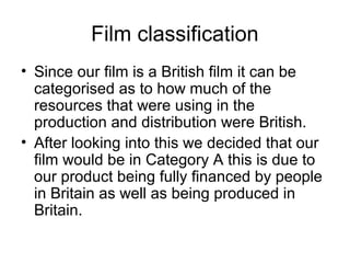 Film classification
• Since our film is a British film it can be
  categorised as to how much of the
  resources that were using in the
  production and distribution were British.
• After looking into this we decided that our
  film would be in Category A this is due to
  our product being fully financed by people
  in Britain as well as being produced in
  Britain.
 