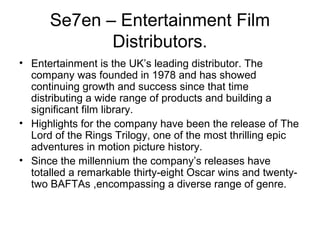 Se7en – Entertainment Film
             Distributors.
• Entertainment is the UK’s leading distributor. The
  company was founded in 1978 and has showed
  continuing growth and success since that time
  distributing a wide range of products and building a
  significant film library.
• Highlights for the company have been the release of The
  Lord of the Rings Trilogy, one of the most thrilling epic
  adventures in motion picture history.
• Since the millennium the company’s releases have
  totalled a remarkable thirty-eight Oscar wins and twenty-
  two BAFTAs ,encompassing a diverse range of genre.
 