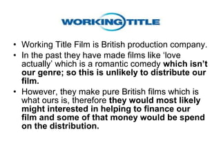 • Working Title Film is British production company.
• In the past they have made films like ‘love
  actually’ which is a romantic comedy which isn’t
  our genre; so this is unlikely to distribute our
  film.
• However, they make pure British films which is
  what ours is, therefore they would most likely
  might interested in helping to finance our
  film and some of that money would be spend
  on the distribution.
 