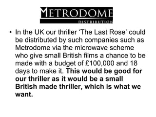 • In the UK our thriller ‘The Last Rose’ could
  be distributed by such companies such as
  Metrodome via the microwave scheme
  who give small British films a chance to be
  made with a budget of £100,000 and 18
  days to make it. This would be good for
  our thriller as it would be a small
  British made thriller, which is what we
  want.
 