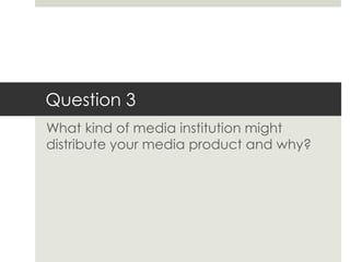 Question 3
What kind of media institution might
distribute your media product and why?
 