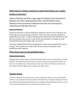 What kind of media institution might distribute your media
product and why?
I believe that there would be a huge range of institutions that would want to
distribute our thriller opening sequence but I have decided to choose
Paramount Pictures because it distributes films that are not necessarily
conventional to their genre like ours.
Paramount Pictures

Paramount Pictures is a film and television distribution studio who is ranked as one
of the highest up movie studios of all time. That is why they would be excellent at
distributing our product. To begin with people know Paramount and their films so well
that some people even just go to see the films just because it’s released by them
and hopefully this would happen with our product.

They have released films that are recognizable over the world ranging from horror to
comedy. This is perfect as it means they are also willing to distribute a vast
expanding range of genres.

Films they have produced/distributed –
Paranormal Activity
Although being a different genre, both Paranormal Activity and our media piece are not that
different. They both heavily feature some out of the ordinary and paranormal things. The
mise-en-scene of both our media products is also very similar in that they include a lot of
dull colours, different angles and our settings are rather similar.




Shutter Island
This film is definitely one of Paramount’s most recognizable releases and is actually rather
similar to my opening in that they are both to do with the main character being out of touch
with reality and being misunderstood whilst not actually understanding themselves. Its story
is also really heavily based on the main character just like in mine.
 
