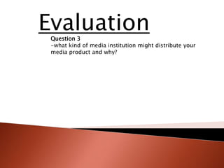 Evaluation
 Question 3
 -what kind of media institution might distribute your
 media product and why?
 