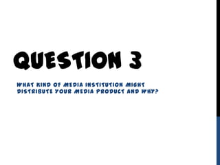 QUESTION 3
WHAT KIND OF MEDIA INSTITUTION MIGHT
DISTRIBUTE YOUR MEDIA PRODUCT AND WHY?
 