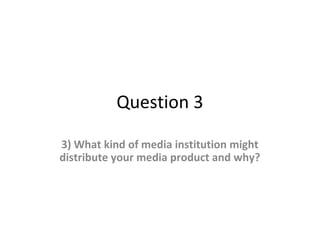 Question 3
3) What kind of media institution might
distribute your media product and why?
 
