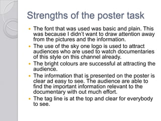 Strengths of the poster task
 The font that was used was basic and plain. This
was because I didn’t want to draw attention away
from the pictures and the information.
 The use of the sky one logo is used to attract
audiences who are used to watch documentaries
of this style on this channel already.
 The bright colours are successful at attracting the
audience.
 The information that is presented on the poster is
clear ad easy to see. The audience are able to
find the important information relevant to the
documentary with out much effort.
 The tag line is at the top and clear for everybody
to see.
 