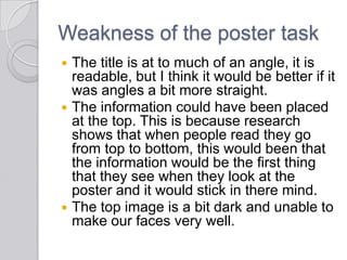 Weakness of the poster task
 The title is at to much of an angle, it is
readable, but I think it would be better if it
was angles a bit more straight.
 The information could have been placed
at the top. This is because research
shows that when people read they go
from top to bottom, this would been that
the information would be the first thing
that they see when they look at the
poster and it would stick in there mind.
 The top image is a bit dark and unable to
make our faces very well.
 