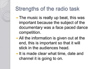 Strengths of the radio task
 The music is really up beat, this was
important because the subject of the
documentary was a face paced dance
competition.
 All the information is given out at the
end, this is important so that it will
stick in the audiences head.
 It is made clear what time, date and
channel it is going to on.
 