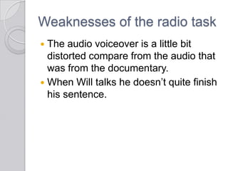 Weaknesses of the radio task
 The audio voiceover is a little bit
distorted compare from the audio that
was from the documentary.
 When Will talks he doesn’t quite finish
his sentence.
 