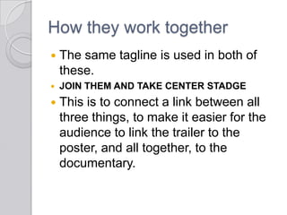 How they work together
 The same tagline is used in both of
these.
 JOIN THEM AND TAKE CENTER STADGE
 This is to connect a link between all
three things, to make it easier for the
audience to link the trailer to the
poster, and all together, to the
documentary.
 