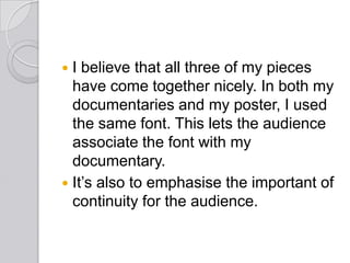  I believe that all three of my pieces
have come together nicely. In both my
documentaries and my poster, I used
the same font. This lets the audience
associate the font with my
documentary.
 It’s also to emphasise the important of
continuity for the audience.
 