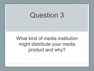 Question 3
What kind of media institution
might distribute your media
product and why?
 