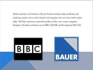 Media institutions are businesses that are based
in modern media, producing and regulations media
such as radio channels and magazines that are in
the media market today. The help to promote a
particular product, in this case, a music magazine.
Examples off media institutions are the BBC, BAUER
and Development Hell LTD.
 