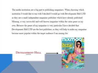 The media institution are a big part to publishing
magazines. When choosing which institution I
would like to run with I decided I would go with
Development Hell LTD as they are a small
independent magazine publisher which have
already published Mixmag, a very successful and
well known magazine within the same genre as my
own. Because the genre of my magazine is very
particular I have decided that Development Hell
LTD are the best publishers as they will help to
make my magazine become more popular within
the target audience I am aiming for.
 