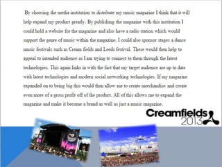 By choosing the media institution to distribute
my music magazine I think that it will help expand
my product greatly. By publishing the magazine
with this institution I could hold a website for the
magazine and also have a radio station which
would support the genre of music within the
magazine. I could also sponsor stages a dance
music festivals such as Cream fields and Leeds
festival. These would then help to appeal to
intended audience as I am trying to connect to
them through the latest technologies. This again
links in with the fact that my target audience are up
to date with latest technologies and modern social
networking technologies. If my magazine expanded
on to being big this would then allow me to create
merchandise and create even more of a gross profit
off of the product. All of this allows me to expand
the magazine and make it become a brand as well
 