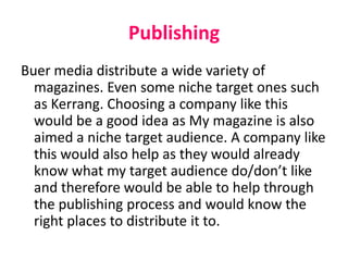 Publishing
Buer media distribute a wide variety of
magazines. Even some niche target ones such
as Kerrang. Choosing a company like this
would be a good idea as My magazine is also
aimed a niche target audience. A company like
this would also help as they would already
know what my target audience do/don’t like
and therefore would be able to help through
the publishing process and would know the
right places to distribute it to.
 