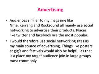 Advertising
• Audiences similar to my magazine like
Nme, Kerrang and Rocksound all mainly use social
networking to advertise their products. Places
like twitter and facebook are the most popular.
• I would therefore use social networking sites as
my main source of advertising. Things like posters
at gig’s and festivals would also be helpful as that
is a place my target audience join in large groups
most commonly.
 
