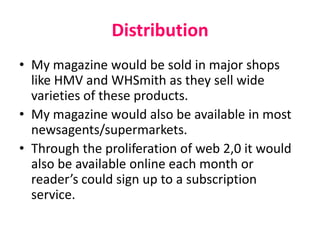 Distribution
• My magazine would be sold in major shops
like HMV and WHSmith as they sell wide
varieties of these products.
• My magazine would also be available in most
newsagents/supermarkets.
• Through the proliferation of web 2,0 it would
also be available online each month or
reader’s could sign up to a subscription
service.
 