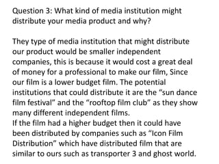 Question 3: What kind of media institution might
distribute your media product and why?
They type of media institution that might distribute
our product would be smaller independent
companies, this is because it would cost a great deal
of money for a professional to make our film, Since
our film is a lower budget film. The potential
institutions that could distribute it are the “sun dance
film festival” and the “rooftop film club” as they show
many different independent films.
If the film had a higher budget then it could have
been distributed by companies such as “Icon Film
Distribution” which have distributed film that are
similar to ours such as transporter 3 and ghost world.
 