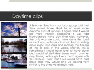 Daytime clips
A few members from our focus group said that
they would have liked to of seen more
daytime clips of London. I agree that it would
be more visually appealing if we had
incorporated more day time clips, however,
the only way we could have done this (and
make it look professional) would be by adding
more night time clips and making the timings
of the all clips in the video, shorter. This is
something I would have love to have done
and would of definitely been worth another
days filming. Although, I very much agree with
this critique, I fear that if we would have had
more clips they would end up looking very
similar to the ones we already had.
 